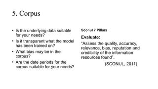 5. Corpus
• Is the underlying data suitable
for your needs?
• Is it transparent what the model
has been trained on?
• What bias may be in the
corpus?
• Are the date periods for the
corpus suitable for your needs?
Sconul 7 Pillars
Evaluate:
“Assess the quality, accuracy,
relevance, bias, reputation and
credibility of the information
resources found”.
(SCONUL, 2011)
 