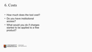 6. Costs
• How much does the tool cost?
• Do you have institutional
access?
• What would you do if charges
started to be applied to a free
product?
 