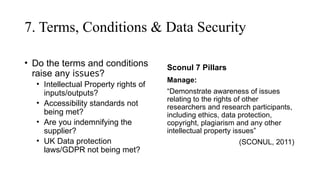 7. Terms, Conditions & Data Security
• Do the terms and conditions
raise any issues?
• Intellectual Property rights of
inputs/outputs?
• Accessibility standards not
being met?
• Are you indemnifying the
supplier?
• UK Data protection
laws/GDPR not being met?
Sconul 7 Pillars
Manage:
“Demonstrate awareness of issues
relating to the rights of other
researchers and research participants,
including ethics, data protection,
copyright, plagiarism and any other
intellectual property issues”
(SCONUL, 2011)
 