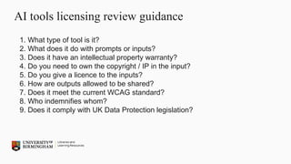 AI tools licensing review guidance
1. What type of tool is it?
2. What does it do with prompts or inputs?
3. Does it have an intellectual property warranty?
4. Do you need to own the copyright / IP in the input?
5. Do you give a licence to the inputs?
6. How are outputs allowed to be shared?
7. Does it meet the current WCAG standard?
8. Who indemnifies whom?
9. Does it comply with UK Data Protection legislation?
 