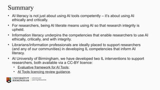Summary
• AI literacy is not just about using AI tools competently – it’s about using AI
ethically and critically.
• For researchers, being AI literate means using AI so that research integrity is
upheld.
• Information literacy underpins the competencies that enable researchers to use AI
ethically, critically, and with integrity.
• Librarians/information professionals are ideally placed to support researchers
(and any of our communities) in developing IL competencies that inform AI
literacy.
• At University of Birmingham, we have developed two IL interventions to support
researchers, both available via a CC-BY licence:
• Evaluative framework for AI Tools;
• AI Tools licencing review guidance.
 