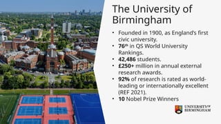 The University of
Birmingham
• Founded in 1900, as England’s first
civic university.
• 76th
in QS World University
Rankings.
• 42,486 students.
• £250+ million in annual external
research awards.
• 92% of research is rated as world-
leading or internationally excellent
(REF 2021).
• 10 Nobel Prize Winners
 