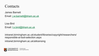 Contacts
James Barnett
Email: j.w.barnett@bham.ac.uk
Lisa Bird
Email: l.s.bird@bham.ac.uk
intranet.birmingham.ac.uk/student/libraries/copyright/researchers/
responsible-ai-tool-selection.aspx
intranet.birmingham.ac.uk/ailicensing
 