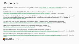 References
CILIP (2018) CILIP definition of Information Literacy 2018. Available at: https://infolit.org.uk/ildefinitioncilip2018-2/ (Accessed: 4 March
2026).
Digital Education Council (DEC) (2025) DEC AI literacy framework: AI literacy for all. Available at:
https://www.digitaleducationcouncil.com/post/digital-education-council-ai-literacy-framework (Accessed: 4 March 2026).
Ravi, M., Kaur, K., Wright, C., Bawn, M., and Cutillo, L. (2025) ‘University staff and student perspectives on competent and ethical use of AI:
uncovering similarities and divergences’, International Journal of Educational Technology in Higher Education, 22 (1). Available at:
https://doi.org/10.1186/s41239-025-00557-7
SCONUL (2011) The SCONUL Seven Pillars of Information Literacy: a research lens for Higher Education. Available at:
https://www.sconul.ac.uk/knowledge-hub/library-structures-and-strategies/resources-and-links/ (Accessed: 4 March 2026).
UKRIO (2025) Embracing AI with integrity: a practical guide for researchers. Available at:
https://ukrio.org/ukrio-resources/embracing-ai-with-integrity/ (Accessed: 11 November 2025).
University of Birmingham (2025a) Responsible AI tool selection for researchers. Available at:
https://intranet.birmingham.ac.uk/student/libraries/copyright/researchers/responsible-ai-tool-selection.aspx (Accessed: 11 November 2025).
University of Birmingham (2025b) AI tools licensing review guidance. Available at:
https://intranet.birmingham.ac.uk/student/libraries/copyright/researchers/ai-tools-licensing-review-guidance.aspx (Accessed: 11 November
2025).
 
