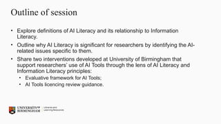 Outline of session
• Explore definitions of AI Literacy and its relationship to Information
Literacy.
• Outline why AI Literacy is significant for researchers by identifying the AI-
related issues specific to them.
• Share two interventions developed at University of Birmingham that
support researchers’ use of AI Tools through the lens of AI Literacy and
Information Literacy principles:
• Evaluative framework for AI Tools;
• AI Tools licencing review guidance.
 