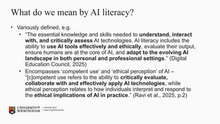 What do we mean by AI literacy?
• Variously defined, e.g.
• “The essential knowledge and skills needed to understand, interact
with, and critically assess AI technologies. AI literacy includes the
ability to use AI tools effectively and ethically, evaluate their output,
ensure humans are at the core of AI, and adapt to the evolving AI
landscape in both personal and professional settings.” (Digital
Education Council, 2025)
• Encompasses ‘competent use’ and ‘ethical perception’ of AI –
“[c]ompetent use refers to the ability to critically evaluate,
collaborate with and effectively apply AI technologies, while
ethical perception relates to how individuals interpret and respond to
the ethical implications of AI in practice.” (Ravi et al., 2025, p.2)
 