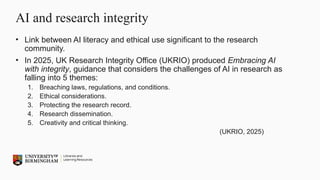 AI and research integrity
• Link between AI literacy and ethical use significant to the research
community.
• In 2025, UK Research Integrity Office (UKRIO) produced Embracing AI
with integrity, guidance that considers the challenges of AI in research as
falling into 5 themes:
1. Breaching laws, regulations, and conditions.
2. Ethical considerations.
3. Protecting the research record.
4. Research dissemination.
5. Creativity and critical thinking.
(UKRIO, 2025)
 