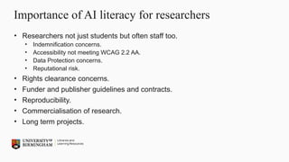 Importance of AI literacy for researchers
• Researchers not just students but often staff too.
• Indemnification concerns.
• Accessibility not meeting WCAG 2.2 AA.
• Data Protection concerns.
• Reputational risk.
• Rights clearance concerns.
• Funder and publisher guidelines and contracts.
• Reproducibility.
• Commercialisation of research.
• Long term projects.
 