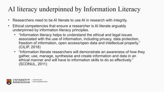 AI literacy underpinned by Information Literacy
• Researchers need to be AI literate to use AI in research with integrity.
• Ethical competencies that ensure a researcher is AI literate arguably
underpinned by information literacy principles.
• “Information literacy helps to understand the ethical and legal issues
associated with the use of information, including privacy, data protection,
freedom of information, open access/open data and intellectual property.”
(CILIP, 2018)
• “Information literate researchers will demonstrate an awareness of how they
gather, use, manage, synthesise and create information and data in an
ethical manner and will have to information skills to do so effectively.”
(SCONUL, 2011)
 