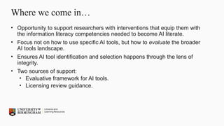 Where we come in…
• Opportunity to support researchers with interventions that equip them with
the information literacy competencies needed to become AI literate.
• Focus not on how to use specific AI tools, but how to evaluate the broader
AI tools landscape.
• Ensures AI tool identification and selection happens through the lens of
integrity.
• Two sources of support:
• Evaluative framework for AI tools.
• Licensing review guidance.
 