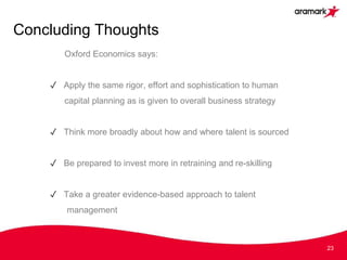 Concluding Thoughts
23
Oxford Economics says:
✓ Apply the same rigor, effort and sophistication to human
capital planning as is given to overall business strategy
✓ Think more broadly about how and where talent is sourced
✓ Be prepared to invest more in retraining and re-skilling
✓ Take a greater evidence-based approach to talent
management
 