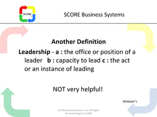 SCORE Business Systems Another Definition Leadership  -  a   :  the office or position of a leader  b :  capacity to lead  c :  the act or an instance of leading NOT very helpful! Webster’s SCORE Business Systems, LLC All Rights Reserved August 6, 2009 