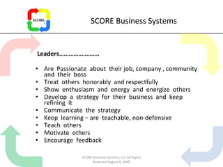 SCORE Business Systems Leaders……………………. Are  Passionate  about  their job, company , community and  their  boss Treat  others  honorably  and respectfully Show  enthusiasm  and  energy  and  energize  others Develop  a  strategy  for  their  business  and  keep refining  it Communicate  the  strategy Keep  learning – are  teachable, non-defensive Teach  others Motivate  others Encourage  feedback SCORE Business Systems, LLC All Rights Reserved August 6, 2009 