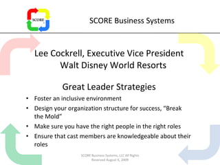 SCORE Business Systems Lee Cockrell, Executive Vice President Walt Disney World Resorts Great Leader Strategies Foster an inclusive environment Design your organization structure for success, “Break the Mold” Make sure you have the right people in the right roles Ensure that cast members are knowledgeable about their roles SCORE Business Systems, LLC All Rights Reserved August 6, 2009 