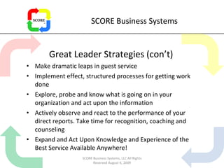 SCORE Business Systems Great Leader Strategies (con’t) Make dramatic leaps in guest service Implement effect, structured processes for getting work done Explore, probe and know what is going on in your organization and act upon the information Actively observe and react to the performance of your direct reports. Take time for recognition, coaching and counseling Expand and Act Upon Knowledge and Experience of the Best Service Available Anywhere! SCORE Business Systems, LLC All Rights Reserved August 6, 2009 