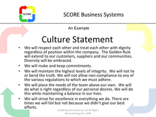 SCORE Business Systems Culture Statement We will respect each other and treat each other with dignity regardless of position within the company.  The Golden Rule will extend to our customers, suppliers and our communities. Diversity will be embraced. We will make and keep commitments. We will maintain the highest levels of integrity.  We will not lie or bend the truth. We will not allow non-compliance to any of the various regulations to which we must adhere. We will place the needs of the team above our own.  We will do what is right regardless of our personal desires. We will do this while maintaining a balance in our lives. We will strive for excellence in everything we do. There are times we will fail but not because we didn’t give our best efforts. An Example SCORE Business Systems, LLC All Rights Reserved August 6, 2009 