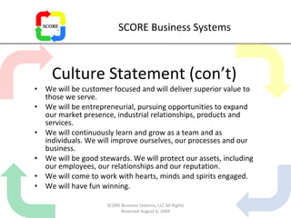 SCORE Business Systems Culture Statement (con’t) We will be customer focused and will deliver superior value to those we serve. We will be entrepreneurial, pursuing opportunities to expand our market presence, industrial relationships, products and services. We will continuously learn and grow as a team and as individuals. We will improve ourselves, our processes and our business.  We will be good stewards. We will protect our assets, including our employees, our relationships and our reputation. We will come to work with hearts, minds and spirits engaged. We will have fun winning. SCORE Business Systems, LLC All Rights Reserved August 6, 2009 