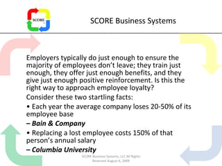 SCORE Business Systems Employers typically do just enough to ensure the majority of employees don’t leave; they train just enough, they offer just enough benefits, and they give just enough positive reinforcement. Is this the right way to approach employee loyalty? Consider these two startling facts: •  Each year the average company loses 20-50% of its employee base –  Bain & Company •  Replacing a lost employee costs 150% of that person’s annual salary –  Columbia University SCORE Business Systems, LLC All Rights Reserved August 6, 2009 