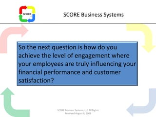 SCORE Business Systems SCORE Business Systems, LLC All Rights Reserved August 6, 2009 So the next question is how do you achieve the level of engagement where your employees are truly influencing your financial performance and customer satisfaction? 