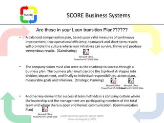SCORE Business Systems A balanced compensation plan, based upon valid measures of continuous improvement, true operational efficiency, teamwork and short-term results will promote the culture where lean initiatives can survive, thrive and produce tremendous results.  (Gainsharing)  The company vision must also serve as the roadmap to success through a business plan. The business plan must cascade the top-level strategies into division, department, and finally to individual responsibilities, action plans, measurable goals and timelines.  (Strategic Planning)  Another key element for success at lean methods is a company culture where the leadership and the management are participating members of the total team and where there is open and honest communication. (Communication Plan)  Are these in your Lean transition Plan?????? SCORE Business Systems, LLC All Rights Reserved August 6, 2009 