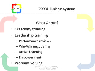 SCORE Business Systems What About? Creativity training Leadership training Performance reviews Win-Win negotiating Active Listening Empowerment Problem Solving SCORE Business Systems, LLC All Rights Reserved August 6, 2009 