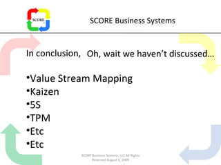 SCORE Business Systems In conclusion,  Value Stream Mapping Kaizen 5S TPM Etc Etc Oh, wait we haven’t discussed… SCORE Business Systems, LLC All Rights Reserved August 6, 2009 