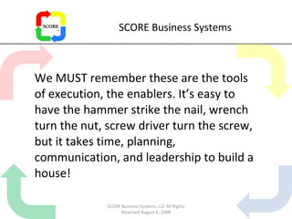 SCORE Business Systems We MUST remember these are the tools of execution, the enablers. It’s easy to have the hammer strike the nail, wrench turn the nut, screw driver turn the screw, but it takes time, planning, communication, and leadership to build a house! SCORE Business Systems, LLC All Rights Reserved August 6, 2009 