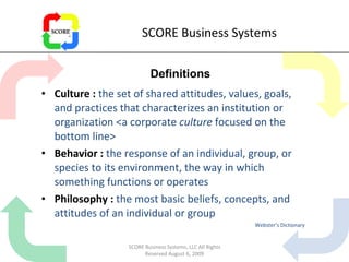 SCORE Business Systems Culture :  the set of shared attitudes, values, goals, and practices that characterizes an institution or organization <a corporate  culture  focused on the bottom line> Behavior :  the response of an individual, group, or species to its environment, the way in which something functions or operates Philosophy :  the most basic beliefs, concepts, and attitudes of an individual or group  Webster’s Dictionary Definitions SCORE Business Systems, LLC All Rights Reserved August 6, 2009 