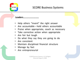 SCORE Business Systems Leaders……………………… Help  others  “invent”  the  right  answer Are  accountable – hold  others  accountable Praise  when  appropriate,  coach  as  necessary Take  corrective  action  when  appropriate Are  fair  but  tough Do  what  they  say  they  are  going  to  do Are  consistent Maintain  disciplined  financial  structure Manage  by  fact Are  entrepreneurial SCORE Business Systems, LLC All Rights Reserved August 6, 2009 