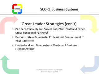 SCORE Business Systems Great Leader Strategies (con’t) Partner Effectively and Successfully With Staff and Other Cross-Functional Partners! Demonstrate a Passionate, Professional Commitment to Your Role!!!!!!! Understand and Demonstrate Mastery of Business Fundamentals! SCORE Business Systems, LLC All Rights Reserved August 6, 2009 