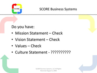 SCORE Business Systems Do you have: Mission Statement – Check Vision Statement – Check Values – Check Culture Statement - ?????????? SCORE Business Systems, LLC All Rights Reserved August 6, 2009 
