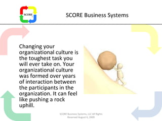 SCORE Business Systems Changing your organizational culture is the toughest task you will ever take on. Your organizational culture was formed over years of interaction between the participants in the organization. It can feel like pushing a rock uphill.  SCORE Business Systems, LLC All Rights Reserved August 6, 2009 