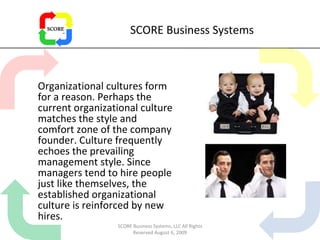SCORE Business Systems Organizational cultures form for a reason. Perhaps the current organizational culture matches the style and comfort zone of the company founder. Culture frequently echoes the prevailing management style. Since managers tend to hire people just like themselves, the established organizational culture is reinforced by new hires. SCORE Business Systems, LLC All Rights Reserved August 6, 2009 