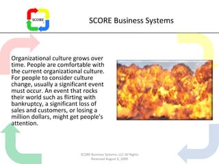 SCORE Business Systems Organizational culture grows over time. People are comfortable with the current organizational culture. For people to consider culture change, usually a significant event must occur. An event that rocks their world such as flirting with bankruptcy, a significant loss of sales and customers, or losing a million dollars, might get people's attention. SCORE Business Systems, LLC All Rights Reserved August 6, 2009 