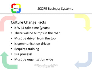 SCORE Business Systems Culture Change Facts It WILL take time (years) There will be bumps in the road Must be driven from the top Is communication driven Requires training Is a process! Must be organization wide SCORE Business Systems, LLC All Rights Reserved August 6, 2009 
