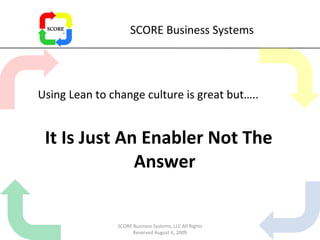 SCORE Business Systems Using Lean to change culture is great but….. It Is Just An Enabler Not The Answer SCORE Business Systems, LLC All Rights Reserved August 6, 2009 