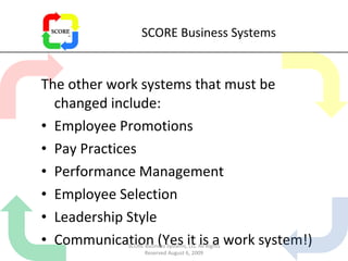 SCORE Business Systems The other work systems that must be changed include: Employee Promotions Pay Practices Performance Management Employee Selection Leadership Style Communication (Yes it is a work system!) SCORE Business Systems, LLC All Rights Reserved August 6, 2009 