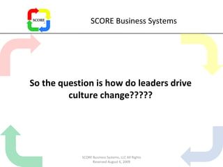 SCORE Business Systems So the question is how do leaders drive culture change????? SCORE Business Systems, LLC All Rights Reserved August 6, 2009 
