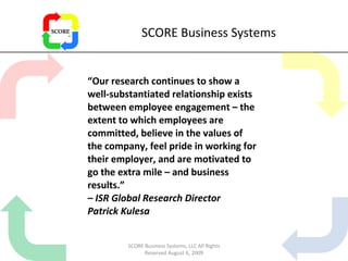 SCORE Business Systems “ Our research continues to show a well-substantiated relationship exists between employee engagement – the extent to which employees are committed, believe in the values of the company, feel pride in working for their employer, and are motivated to go the extra mile – and business results.” –  ISR Global Research Director Patrick Kulesa SCORE Business Systems, LLC All Rights Reserved August 6, 2009 