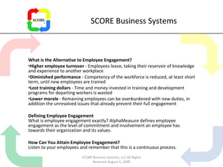 SCORE Business Systems What is the Alternative to Employee Engagement? Higher employee turnover  - Employees leave, taking their reservoir of knowledge and experience to another workplace  Diminished performance  - Competency of the workforce is reduced, at least short term, until new employees are trained  Lost training dollars  - Time and money invested in training and development programs for departing workers is wasted  Lower morale  - Remaining employees can be overburdened with new duties, in addition the unresolved issues that already prevent their full engagement  Defining Employee Engagement What is employee engagement exactly? AlphaMeasure defines employee engagement as the level of commitment and involvement an employee has towards their organization and its values. How Can You Attain Employee Engagement? Listen to your employees and remember that this is a continuous process.  SCORE Business Systems, LLC All Rights Reserved August 6, 2009 