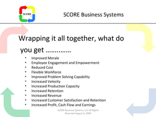 SCORE Business Systems Wrapping it all together, what do you get ……..…… Improved Morale Employee Engagement and Empowerment Reduced Cost Flexible Workforce Improved Problem Solving Capability Increased Velocity Increased Production Capacity Increased Retention Increased Revenue  Increased Customer Satisfaction and Retention Increased Profit, Cash Flow and Earnings SCORE Business Systems, LLC All Rights Reserved August 6, 2009 