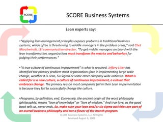 SCORE Business Systems Lean experts say: “ Applying lean management principles exposes problems in traditional business systems, which often is threatening to middle managers in the problem areas,” said  Chet Marchwinski, LEI communication director . “To get middle managers on board with the lean transformation, organizations  must transform the metrics and behaviors  for judging their performances.” “ A true culture of continuous improvement” is what is required.  Jeffery Liker  has identified the primary problem most organizations face in implementing large scale change, weather it is Lean, Six Sigma or some other company wide initiative.  What is called for is a new culture, a culture of continuous improvement, a culture that embraces change.  The primary reason most companies fail in their Lean implementation is because they fail to successfully change the culture. Programs, by definition, end. Conversely, the ancient origin of the word philosophy (philosophía) means “love of knowledge” or “love of wisdom.” And true love, as the good book tells us, never ends . So, make sure your lean and/or six sigma activities are part of an overall business philosophy and not a flavor of the month program.  SCORE Business Systems, LLC All Rights Reserved August 6, 2009 