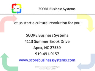 SCORE Business Systems Let us start a cultural revolution for you! SCORE Business Systems 4113 Summer Brook Drive Apex, NC 27539 919-491-9157 www.scorebusinesssystems.com SCORE Business Systems, LLC All Rights Reserved August 6, 2009 