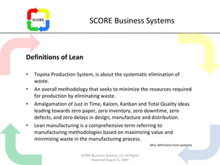 SCORE Business Systems Definitions of Lean Toyota Production System, is about the systematic elimination of waste. An overall methodology that seeks to minimize the resources required for production by eliminating waste. Amalgamation of Just in Time, Kaizen, Kanban and Total Quality ideas leading towards zero paper, zero inventory, zero downtime, zero defects, and zero delays in design, manufacture and distribution. Lean manufacturing is a comprehensive term referring to manufacturing methodologies based on maximizing value and minimizing waste in the manufacturing process.  Misc definitions from websites SCORE Business Systems, LLC All Rights Reserved August 6, 2009 