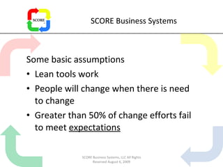 SCORE Business Systems Some basic assumptions Lean tools work People will change when there is need to change Greater than 50% of change efforts fail to meet  expectations SCORE Business Systems, LLC All Rights Reserved August 6, 2009 