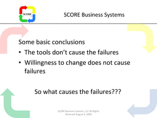 SCORE Business Systems Some basic conclusions The tools don’t cause the failures Willingness to change does not cause failures So what causes the failures??? SCORE Business Systems, LLC All Rights Reserved August 6, 2009 