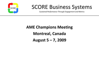 SCORE Business Systems Sustained Performance Through Engagement and Metrics AME Champions Meeting Montreal, Canada August 5 – 7, 2009 