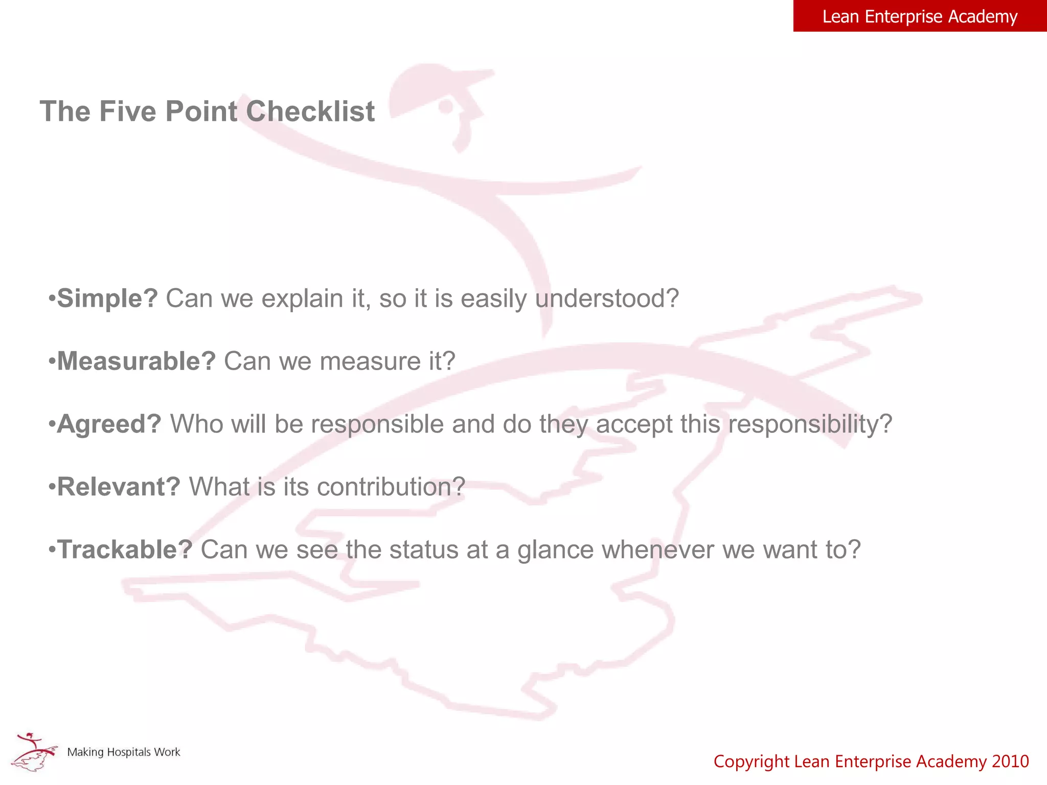 Lean Enterprise Academy
The Five Point Checklist
•Simple? Can we explain it, so it is easily understood?
•Measurable? Can we measure it?
•Agreed? Who will be responsible and do they accept this responsibility?
•Relevant? What is its contribution?
•Trackable? Can we see the status at a glance whenever we want to?
Copyright Lean Enterprise Academy 2010
 