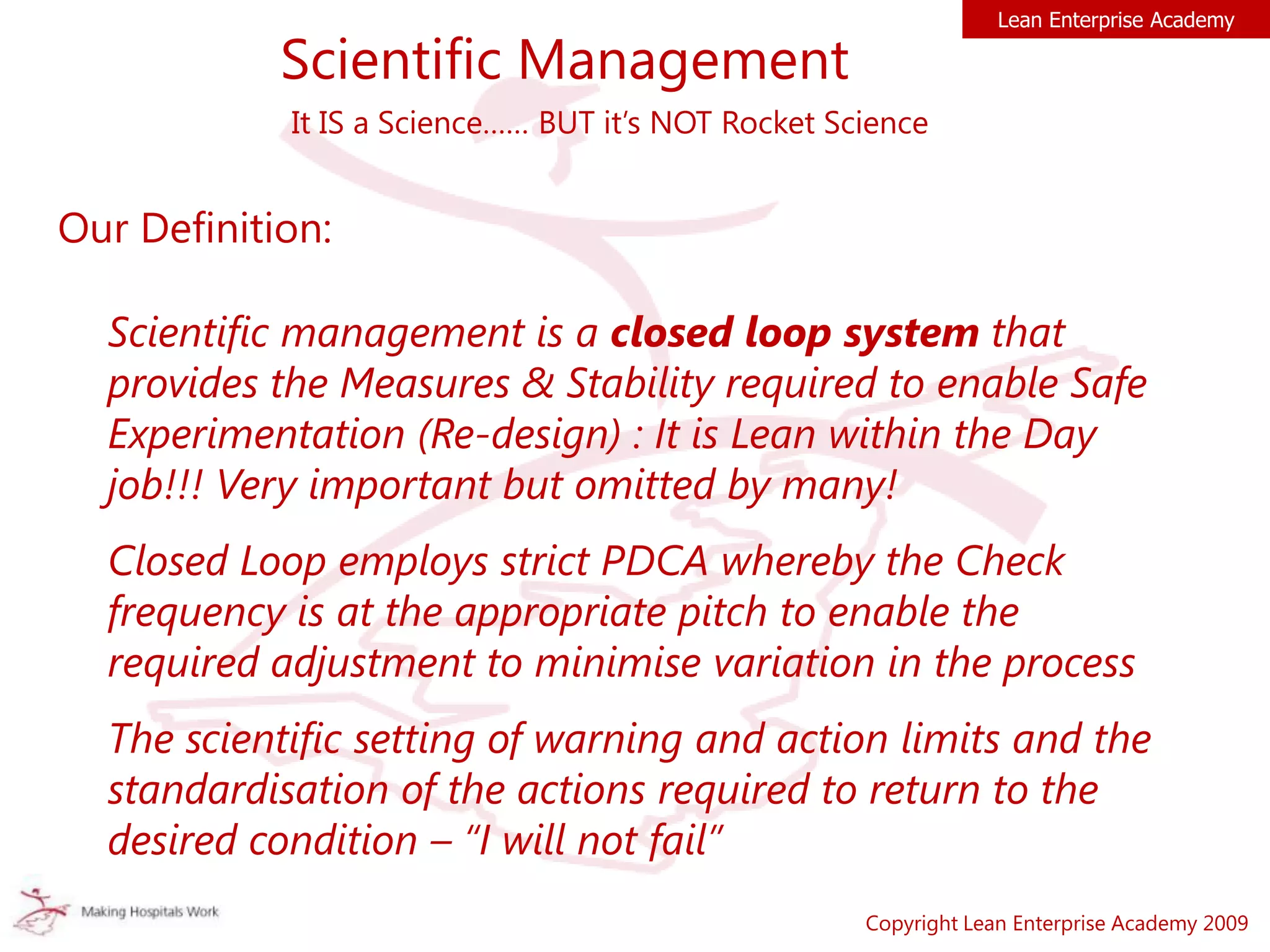 Scientific Management
Our Definition:
Scientific management is a closed loop system that
provides the Measures & Stability required to enable Safe
Experimentation (Re-design) : It is Lean within the Day
job!!! Very important but omitted by many!
Closed Loop employs strict PDCA whereby the Check
frequency is at the appropriate pitch to enable the
required adjustment to minimise variation in the process
The scientific setting of warning and action limits and the
standardisation of the actions required to return to the
desired condition – “I will not fail”
Copyright Lean Enterprise Academy 2009
Lean Enterprise Academy
It IS a Science…… BUT it’s NOT Rocket Science
 