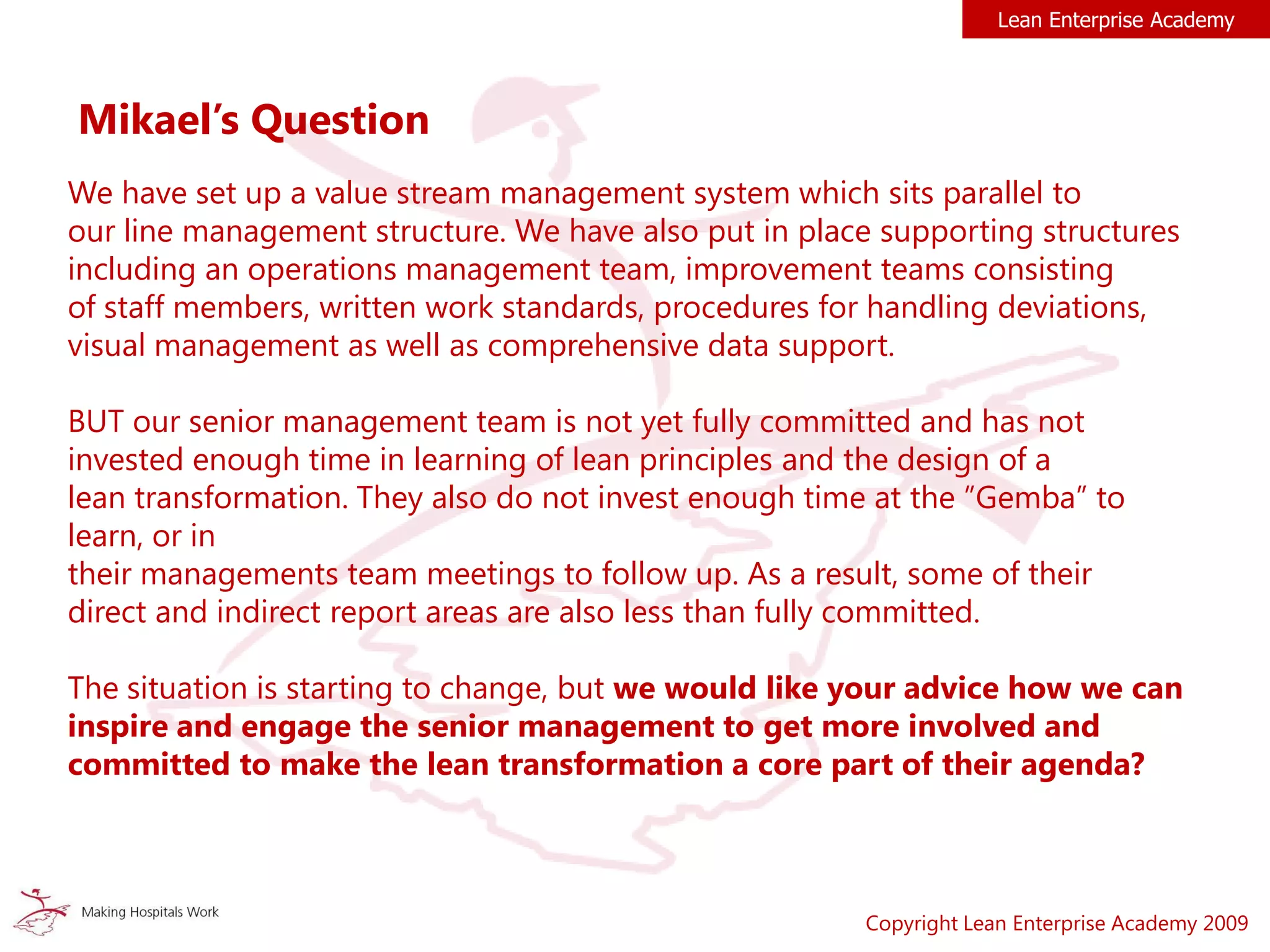 Copyright Lean Enterprise Academy 2009
Lean Enterprise Academy
We have set up a value stream management system which sits parallel to
our line management structure. We have also put in place supporting structures
including an operations management team, improvement teams consisting
of staff members, written work standards, procedures for handling deviations,
visual management as well as comprehensive data support.
BUT our senior management team is not yet fully committed and has not
invested enough time in learning of lean principles and the design of a
lean transformation. They also do not invest enough time at the ”Gemba” to
learn, or in
their managements team meetings to follow up. As a result, some of their
direct and indirect report areas are also less than fully committed.
The situation is starting to change, but we would like your advice how we can
inspire and engage the senior management to get more involved and
committed to make the lean transformation a core part of their agenda?
Mikael’s Question
 